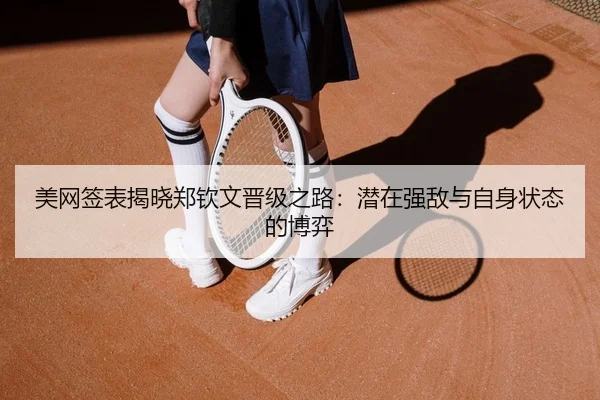 美网签表揭晓郑钦文晋级之路：潜在强敌与自身状态的博弈